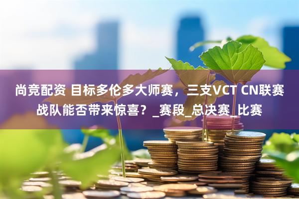 尚竞配资 目标多伦多大师赛，三支VCT CN联赛战队能否带来惊喜？_赛段_总决赛_比赛