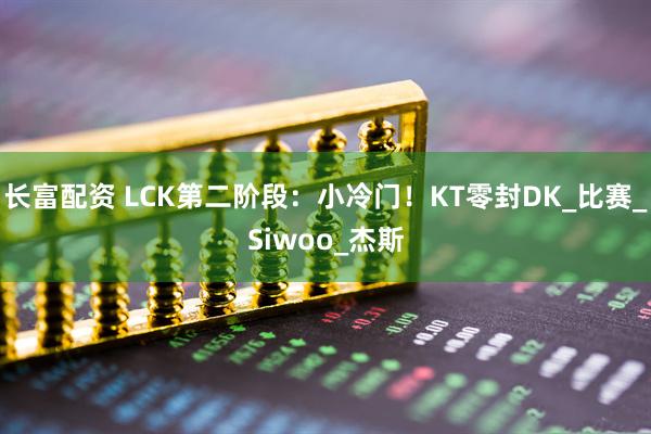 长富配资 LCK第二阶段：小冷门！KT零封DK_比赛_Siwoo_杰斯