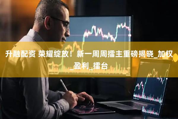 升融配资 荣耀绽放！新一周周擂主重磅揭晓_加权_盈利_擂台