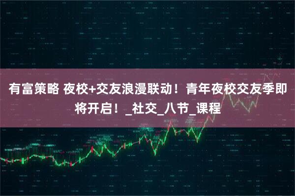 有富策略 夜校+交友浪漫联动！青年夜校交友季即将开启！_社交_八节_课程
