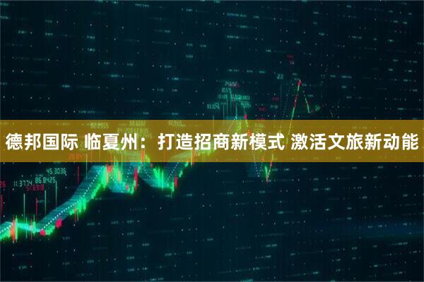 德邦国际 临夏州：打造招商新模式 激活文旅新动能