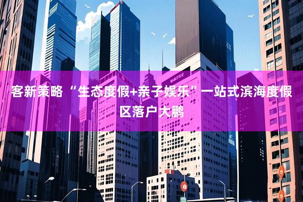 客新策略 “生态度假+亲子娱乐”一站式滨海度假区落户大鹏