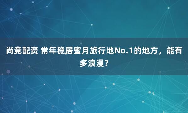 尚竞配资 常年稳居蜜月旅行地No.1的地方，能有多浪漫？