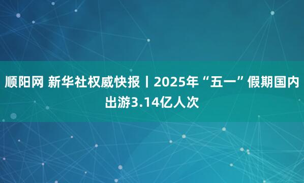 顺阳网 新华社权威快报丨2025年“五一”假期国内出游3.14亿人次