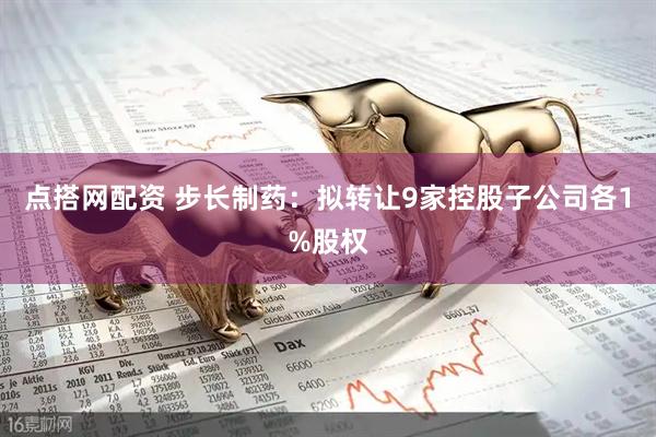 点搭网配资 步长制药：拟转让9家控股子公司各1%股权