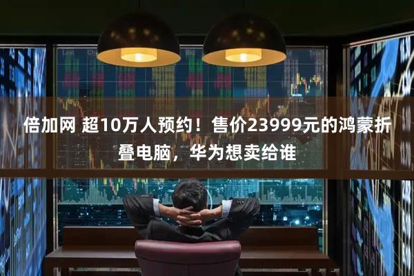 倍加网 超10万人预约！售价23999元的鸿蒙折叠电脑，华为想卖给谁