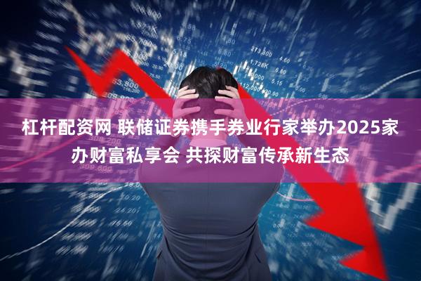 杠杆配资网 联储证券携手券业行家举办2025家办财富私享会 共探财富传承新生态