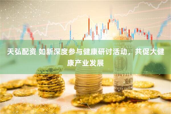 天弘配资 如新深度参与健康研讨活动，共促大健康产业发展