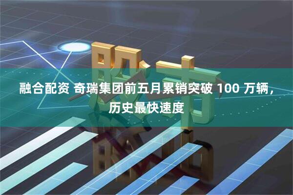 融合配资 奇瑞集团前五月累销突破 100 万辆，历史最快速度