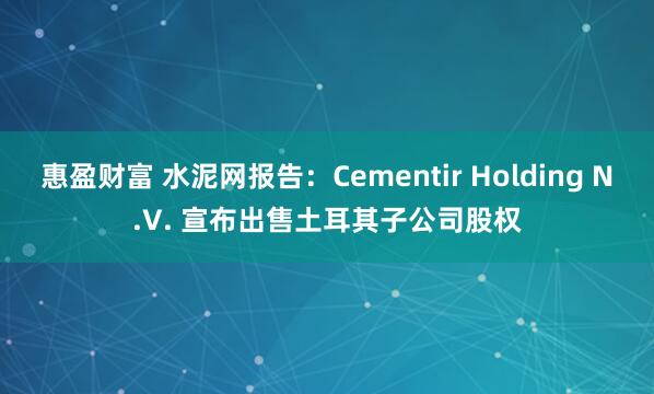 惠盈财富 水泥网报告：Cementir Holding N.V. 宣布出售土耳其子公司股权