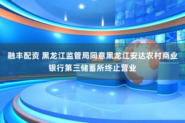 融丰配资 黑龙江监管局同意黑龙江安达农村商业银行第三储蓄所终止营业