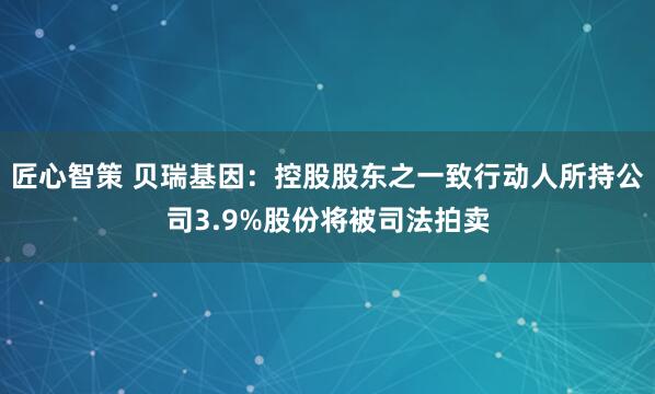 匠心智策 贝瑞基因：控股股东之一致行动人所持公司3.9%股份将被司法拍卖