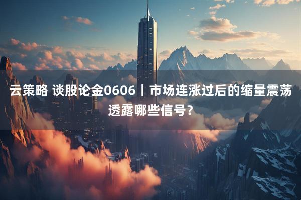 云策略 谈股论金0606丨市场连涨过后的缩量震荡透露哪些信号？