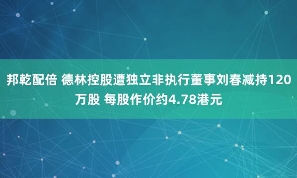 邦乾配倍 德林控股遭独立非执行董事刘春减持120万股 每股作价约4.78港元